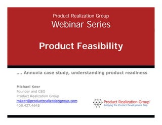 Product Realization Group

                                              Webinar Series

                               Product Feasibility

       …. Annuvia case study, understanding product readiness


       Michael Keer
       Founder and CEO
       Product Realization Group
       mkeer@productrealizationgroup.com
       408.427.4645

©Product Realization Group, Inc., 2012 Pg 1
 