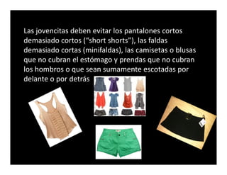 Las jovencitas deben evitar los pantalones cortos
demasiado cortos (“short shorts”), las faldas
demasiado cortas (minifaldas), las camisetas o blusas
que no cubran el estómago y prendas que no cubran
los hombros o que sean sumamente escotadas por
delante o por detrás
 