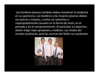 Los hombres jóvenes también deben mantener la modestia
en su apariencia. Los hombres y las mujeres jóvenes deben
ser pulcros y limpios, y evitar ser extremos o
inapropiadamente casuales en la forma de vestir, en el
peinado y en el comportamiento. Al participar en deportes,
deben elegir ropa apropiada y modesta. Las modas del
mundo cambiarán, pero las normas del Señor no cambiarán.
 