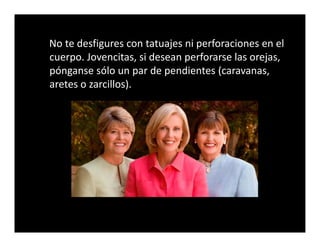 No te desfigures con tatuajes ni perforaciones en el
cuerpo. Jovencitas, si desean perforarse las orejas,
pónganse sólo un par de pendientes (caravanas,
aretes o zarcillos).
 