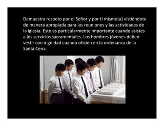 Demuestra respeto por el Señor y por ti mismo(a) vistiéndote
de manera apropiada para las reuniones y las actividades de
la Iglesia. Esto es particularmente importante cuando asistes
a los servicios sacramentales. Los hombres jóvenes deben
vestir con dignidad cuando oficien en la ordenanza de la
Santa Cena.
 