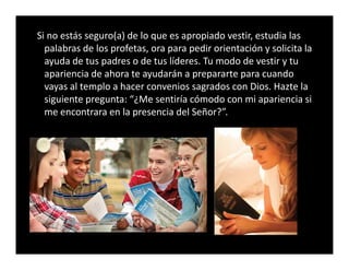 Si no estás seguro(a) de lo que es apropiado vestir, estudia las
palabras de los profetas, ora para pedir orientación y solicita la
ayuda de tus padres o de tus líderes. Tu modo de vestir y tu
apariencia de ahora te ayudarán a prepararte para cuando
vayas al templo a hacer convenios sagrados con Dios. Hazte la
siguiente pregunta: “¿Me sentiría cómodo con mi apariencia si
me encontrara en la presencia del Señor?”.
 