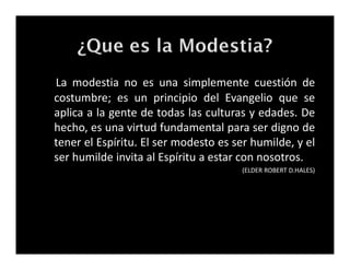 La modestia no es una simplemente cuestión de
costumbre; es un principio del Evangelio que se
aplica a la gente de todas las culturas y edades. De
hecho, es una virtud fundamental para ser digno de
tener el Espíritu. El ser modesto es ser humilde, y el
ser humilde invita al Espíritu a estar con nosotros.
(ELDER ROBERT D.HALES)
La modestia no es una simplemente cuestión de
costumbre; es un principio del Evangelio que se
aplica a la gente de todas las culturas y edades. De
hecho, es una virtud fundamental para ser digno de
tener el Espíritu. El ser modesto es ser humilde, y el
ser humilde invita al Espíritu a estar con nosotros.
(ELDER ROBERT D.HALES)
 