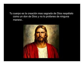 Tu cuerpo es la creación mas sagrada de Dios respétalo
como un don de Dios y no lo profanes de ninguna
manera .
 