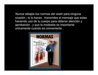 Nunca rebajes tus normas del vestir para ninguna
ocasión ; si lo haces , transmites el mensaje que estas
haciendo uso de tu cuerpo para obtener atención y
aprobación , y que la modestia es importante
únicamente cuando es conveniente .
 