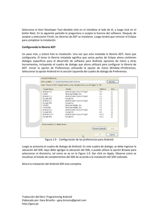 Seleccione el ítem Developer Tool dándole click en el checkbox al lado de él, y luego click en el
botón Next. En la siguiente pantalla le preguntara si acepta la licencia del software. Después de
aceptar y seleccionar Finish, las librerías de ADT se instalaran. Luego tendrá que reiniciar el Eclipse
para completar la instalación.

Configurando la librería ADT

Un paso más, y estará lista la instalación. Una vez que esta instalada la librería ADT, tiene que
configurarla. El tener la librería instalada significa que varias partes de Eclipse ahora contienen
diálogos específicos para el desarrollo de software para Android, opciones de menú y otras
herramientas, incluyendo el cuadro de dialogo que ahora utilizará para configurar la librería de
ADT. Iniciar la opción de Preferencias utilizando la opción de menú Window->Preferences.
Seleccionar la opción Android en la sección izquierda del cuadro de dialogo de Preferences.




                    Figura 1.9 - Configuración de las preferencias para Android

Luego se presenta el cuadro de dialogo de Android. En este cuadro de dialogo, se debe ingresar la
ubicación del SDK. Aquí debe agregar la ubicación del SDK, o puede utilizar la opción Browse para
seleccionar el directorio, tal como se ve en la Figura 1.9. Dar click en Apply. Observe como se
visualizan el listado de complementos del SDK de acuerdo a la instalación del SDK realizado.

Ahora la instalación del Android SDK esta completa.




Traducción del libro: Programming Android
Elaborado por: Gary Briceño – gary.briceno@gmail.com
http://gary.pe
 
