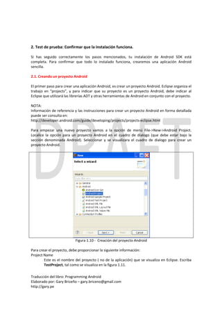 2. Test de prueba: Confirmar que la instalación funciona.

Si has seguido correctamente los pasos mencionados, tu instalación de Android SDK está
completa. Para confirmar que todo lo instalado funciona, crearemos una aplicación Android
sencilla.

2.1. Creando un proyecto Android

El primer paso para crear una aplicación Android, es crear un proyecto Android. Eclipse organiza el
trabajo en “projects”, y para indicar que su proyecto es un proyecto Android, debe indicar al
Eclipse que utilizará las librerías ADT y otras herramientas de Android en conjunto con el proyecto.

NOTA:
Información de referencia y las instrucciones para crear un proyecto Android en forma detallada
puede ser consulta en:
http://developer.android.com/guide/developing/projects/projects-eclipse.html

Para empezar una nuevo proyecto vamos a la opción de menú File->New->Android Project.
Localice la opción para un proyecto Android en el cuadro de dialogo (que debe estar bajo la
sección denominada Android). Seleccionar y se visualizara el cuadro de dialogo para crear un
proyecto Android.




                           Figura 1.10 - Creación del proyecto Android

Para crear el proyecto, debe proporcionar la siguiente información:
Project Name
        Este es el nombre del proyecto ( no de la aplicación) que se visualiza en Eclipse. Escriba
        TestProject, tal como se visualiza en la figura 1.11.

Traducción del libro: Programming Android
Elaborado por: Gary Briceño – gary.briceno@gmail.com
http://gary.pe
 
