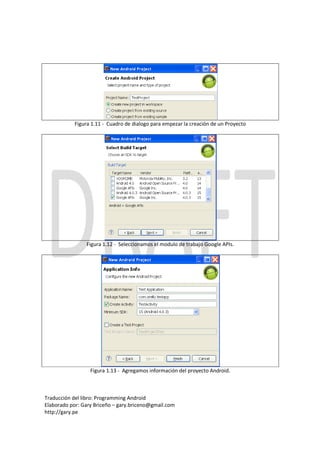 Figura 1.11 - Cuadro de dialogo para empezar la creación de un Proyecto




                Figura 1.12 - Seleccionamos el modulo de trabajo Google APIs.




                  Figura 1.13 - Agregamos información del proyecto Android.



Traducción del libro: Programming Android
Elaborado por: Gary Briceño – gary.briceno@gmail.com
http://gary.pe
 