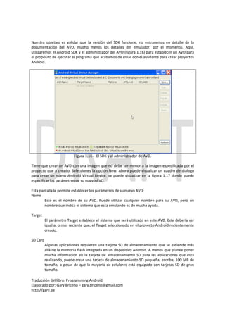Nuestro objetivo es validar que la versión del SDK funcione, no entraremos en detalle de la
documentación del AVD, mucho menos los detalles del emulador, por el momento. Aquí,
utilizaremos el Android SDK y el administrador del AVD (figura 1.16) para establecer un AVD para
el propósito de ejecutar el programa que acabamos de crear con el ayudante para crear proyectos
Android.




                           Figura 1.16 - El SDK y el administrador de AVD.

Tiene que crear un AVD con una imagen que no debe ser menor a la imagen especificada por el
proyecto que a creado. Selecciones la opción New. Ahora puede visualizar un cuadro de dialogo
para crear un nuevo Android Virtual Device, se puede visualizar en la figura 1.17 donde puede
especificar los parámetros de su nuevo AVD.

Esta pantalla le permite establecer los parámetros de su nuevo AVD:
Name
        Este es el nombre de su AVD. Puede utilizar cualquier nombre para su AVD, pero un
        nombre que indica el sistema que esta emulando es de mucha ayuda.

Target
          El parámetro Target establece el sistema que será utilizado en este AVD. Este debería ser
          igual a, o más reciente que, el Target seleccionado en el proyecto Android recientemente
          creado.

SD Card
          Algunas aplicaciones requieren una tarjeta SD de almacenamiento que se extiende más
          allá de la memoria flash integrada en un dispositivo Android. A menos que planee poner
          mucha información en la tarjeta de almacenamiento SD para las aplicaciones que esta
          realizando, puede crear una tarjeta de almacenamiento SD pequeña, escriba, 100 MB de
          tamaño, a pesar de que la mayoría de celulares está equipado con tarjetas SD de gran
          tamaño.

Traducción del libro: Programming Android
Elaborado por: Gary Briceño – gary.briceno@gmail.com
http://gary.pe
 
