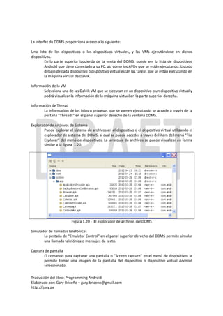 La interfaz de DDMS proporciona acceso a lo siguiente:

Una lista de los dispositivos o los dispositivos virtuales, y las VMs ejecutándose en dichos
dispositivos.
         En la parte superior izquierda de la venta del DDMS, puede ver la lista de dispositivos
         Android que tiene conectado a su PC, así como los AVDs que se están ejecutando. Listado
         debajo de cada dispositivo o dispositivo virtual están las tareas que se están ejecutando en
         la máquina virtual de Dalvik.

Información de la VM
       Selecciona una de las Dalvik VM que se ejecutan en un dispositivo o un dispositivo virtual y
       podrá visualizar la información de la máquina virtual en la parte superior derecha.

Información de Thread
       La información de los hilos o procesos que se vienen ejecutando se accede a través de la
       pestaña “Threads” en el panel superior derecho de la ventana DDMS.

Explorador de Archivos de Sistema
       Puede explorar el sistema de archivos en el dispositivo o el dispositivo virtual utilizando el
       explorador de sistema del DDMS, al cual se puede acceder a través del ítem del menú “File
       Explorer” del menú de dispositivos. La jerarquía de archivos se puede visualizar en forma
       similar a la figura 1.20.




                         Figura 1.20 - El explorador de archivos del DDMS

Simulador de llamadas telefónicas
       La pestaña de “Emulator Control” en el panel superior derecho del DDMS permite simular
       una llamada telefónica o mensajes de texto.

Captura de pantalla
       El comando para capturar una pantalla o “Screen capture” en el menú de dispositivos le
       permite tomar una imagen de la pantalla del dispositivo o dispositivo virtual Android
       seleccionado.

Traducción del libro: Programming Android
Elaborado por: Gary Briceño – gary.briceno@gmail.com
http://gary.pe
 