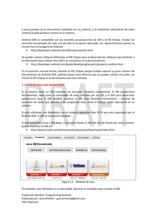 o quizá porque ya se encuentran instalados en sus sistema, y la instalación redundante de estos
sistemas puede producir errores en el sistema.

Android SDK es compatible con las recientes actualizaciones de JDK y el IDE Eclipse. Instalar las
versiones actualizadas de cada una de ellas es la opción adecuada. Los requerimientos exactos se
encuentran en la página de Android:
    • http://developer.android.com/sdk/requirements.html

Se pueden utilizar software diferentes al IDE Eclipse para el desarrollo de software para Android, y
la información para utilizar otros IDE’s se encuentra en la documentación:
     • http://developer.android.com/guide/developing/projects/projects-cmdline.html

En el presente manual hemos utilizado el IDE Eclipse porque Eclipse soporta un gran número de
herramientas de Android SDK, además posee otras librerías que se pueden utilizar muy bien, así
mismo el IDE Eclipse es la herramienta Java más utilizada.

1.1. El Kit de desarrollo de Java (JDK)

Si tu sistema tiene un JDK instalado, no necesitas instalarlo nuevamente. El JDK proporciona
herramientas, tales como el compilador de Java, utilizado por los IDE y el SDK para desarrollar
aplicaciones Java. El JDK también contiene el JRE (Java Runtime Environment – entorno de
ejecución de Java), que permite a los programas Java, como el Eclipse, poder ejecutarse en su
sistema.

Si está utilizando una Macintosh con el sistema operativo Mac OS X que esta soportado por el
Android SDK, el JDK se encuentra instalado.

Si está utilizando Linux o Windows, o necesita instalar el JDK del site de Oracle por otras razones,
puede encontrar el JDK en:
    • http://www.oracle.com/technetwork/java/javase/downloads/index.html




                                    Figura 1.2 - Website de Java

El instalador para Windows es un ejecutable. Ejecutar el instalador para instalar el JDK.

Traducción del libro: Programming Android
Elaborado por: Gary Briceño – gary.briceno@gmail.com
http://gary.pe
 