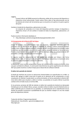 Logging
          El panel inferior del DDMS presenta las diferentes salidas de los procesos del dispositivo o
          dispositivo virtual seleccionado. Puede realizar filtros sobre el log seleccionando uno de
          los botones de la barra de herramientas que se encuentra en la parte en la parte superior
          del panel.

Cambiar el estado de los dispositivos, aplicaciones y la radio
       Un conjunto de comandos en el menú del dispositivo permite manejar el dispositivo o
       dispositivo virtual a fin de cambiar el estado de todos los dispositivos, aplicaciones y el
       radio

Puede encontrar información detallada en:
   • http://developer.android.com/guide/developing/tools/ddms.html

3.3 Componentes de la librería ADT de Eclipse

Eclipse te permite crear determinados tipos de proyectos, incluyendo diferentes tipos de
proyectos Java. La librería de ADT agrega la habilidad de realizar y utilizar proyectos Android.
Cuando creas un nuevo proyecto Android, la librería de ADT crea la jerarquía de archivos y todos
los archivos que se requieren como mínimo para crear un proyecto Android en forma correcta.
Para los proyectos Android, la librería ADT le permite a Eclipse utilizar los componentes de ADT
para editar, construir, ejecutar y depurar el proyecto.

En algunos casos, los componentes del SDK pueden ser utilizados por Eclipse o en forma
independiente. Pero, en la mayoría de aplicaciones Android que revisaremos, la manera en cómo
se utilizaran estos componentes será la más relevante.

La librería ADT tiene muchos componentes, a pesar de la denominación modesta de librería, tiene
una gran cantidad de software. A continuación describiremos las partes significantes de la librería
ADT que puede encontrar al utilizar Eclipse para el desarrollo de software Android.

El editor de la pantalla de Android

El diseño de interfaces de usuario en aplicaciones Android deben ser especificadas en un XML. La
librería ADT agrega un editor visual que lo ayuda con la ubicación de los componentes y la pre
visualización en Android. Cuando abres un archivo de diseño, en forma automática la librería ADT
inicia dicho editor para visualizar y editar el archivo. Las pestañas en la parte inferior le permite
cambiar entre el modo visual y el archivo XML.

En las primeras versiones del SDK de Android, el editor de la pantalla de Android era demasiado
limitado para ser de utilidad. Ahora, aunque, considere utilizar el editor visual de Android como su
editor preferido para la creación de sus pantallas. La automatización de la especificación de los
diseños de pantalla incrementa la probabilidad de que sus diseños trabajen en una más amplia
gama de dispositivos Android.



Traducción del libro: Programming Android
Elaborado por: Gary Briceño – gary.briceno@gmail.com
http://gary.pe
 