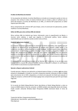 El editor de Manifesto de Android

En los proyectos de Android, el archivo Manifiesto es incluido con el proyecto cuando se inicia un
proyecto. Este archivo le indica al sistema Android como se instala y utiliza el software que es
parte del proyecto. El archivo de Manifesto es un XML, y la librería ADT proporciona un editor
especial para dicho XML.

Otros componentes de la librería ADT para Eclipse, como el constructor de aplicaciones, pueden
modificar el archivo Manifesto.

Editor de XML para otros archivos XML de Android

Otros archivos XML de Android que tienen información como la especificación de Menús, o
recursos como cadenas, o aquél que organiza la información gráfica, tienen editores
especializados que son abiertas cuando se abren estos archivos.

Construir aplicaciones Android

Los proyectos de Eclipse generalmente se construyen en forma automática. Esto significa que por
lo general no encontrara en forma separada un proceso para convertir código fuente y sus
respectivos recursos en un resultado que se pueda desplegar. Android requiere pasos específicos
para construir un archivo que se pueda desplegar en un emulador o dispositivo Android, y la
librería ADT proporciona el software adecuado para realizar estos pasos. Para los proyectos
Android, el resultado de construir un proyecto es un archivo .apk. Puedes encontrar este archivo
para el proyecto Test que hemos creado en la carpeta bin dentro de la jerarquía de carpetas del
proyecto Test.

El constructor de Android proporcionado en las librerías ADT le permiten el uso de Java como
lenguaje para la creación de software Android mientras se ejecute el software en una máquina
virtual Dalvik la cual procesa sus propios bytecodes.

Ejecutar y Depurar aplicaciones Android

Cuando ejecutas o depuras una aplicación en Android desde el Eclipse, el archivo .apk para dicho
proyecto es desplegado e iniciado en una AVD o dispositivo Android, utilizando el ADB y el DDMS
para comunicarse con el AVD o dispositivo y el entorno de ejecución de Dalvik para ejecutar el
código de proyecto. La librería ADT de Eclipse agrega estos componentes para permitir que Eclipse
haga esto.

El DDMS

En la sección de Dalvik Debug Monitor Server describimos el Dalvik Debug Monitor y cómo se
invoca la DDMS desde la línea de comando. La DDMS también está disponible dentro de Eclipse.
Puede acceder utilizando Window->Open Perspective->DDMS Command desde el menú de
Eclipse.



Traducción del libro: Programming Android
Elaborado por: Gary Briceño – gary.briceno@gmail.com
http://gary.pe
 