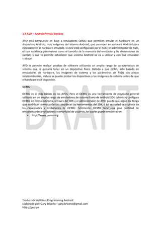 3.4 AVD – Android Virtual Devices

AVD está compuesto en base a emuladores QEMU que permiten emular el hardware en un
dispositivo Android, más imágenes del sistema Android, que consisten en software Android para
ejecutarse en el hardware emulado. El AVD está configurado por el SDK y el administrador de AVD,
el cual establece parámetros como el tamaño de la memoria del emulador y las dimensiones de
pantall, y que te permite establecer que sistema Android se va a utilizar y con qué emulador
trabajar.

AVD te permite realizar pruebas de software utilizando un amplio rango de características de
sistema que te gustaría tener en un dispositivo físico. Debido a que QEMU está basado en
emuladores de hardware, las imágenes de sistema y los parámetros de AVDs son piezas
intercambiables, incluso se puede probar los dispositivos y las imágenes de sistema antes de que
el hardware esté disponible.

QEMU

QEMU es lo más básico de los AVDs. Pero el QEMU es una herramienta de propósito general
utilizada en un amplio rango de emuladores de sistema fuera de Android SDK. Mientras configura
QEMU en forma indirecta, a través del SDK y el administrador de AVD, puede que algún día tenga
que modificar la emulación sin considerar las herramientas del SDK, o tal vez usted sea curioso de
las capacidades y limitaciones de QEMU. Felizmente, QEMU tiene una gran cantidad de
entusiastas desarrolladores y comunidad de usuarios, los cuales puede encontrar en:
     • http://www.qemu.org




Traducción del libro: Programming Android
Elaborado por: Gary Briceño – gary.briceno@gmail.com
http://gary.pe
 