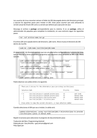 Los usuarios de Linux necesitan extraer el folder de JDK descargado dentro del directorio principal,
y ejecuta los siguientes pasos para instalar el JDK. Estos pasos asumen que está utilizando la
versión actual de Oracle JDK como su versión por defecto para ejecución de Java:

Descarga el archivo o package correspondiente para tu sistema. Si es un package, utiliza el
administrador de paquetes para completar la instalación, en caso contrario seguir los siguientes
pasos:

         tar -xvf archive-name.tar.gz

El archivo JDK será copiado dentro del directorio ./jdk-name. Ahora mueva el directorio de JDK
dentro de /usr/lib:

         sudo mv ./jdk-name /usr/lib/jvm/jdk-name

Al mover el JDK de directorio permite que sea una alternativa configurable en el entorno de Linux,
que es muy útil si tienes projectos o programas que requieren otras versiones de JRE o JDK. Ahora
ejecute:

         sudo update-alternatives --install "/usr/bin/java" "java"
         "/usr/lib/jvm/jdk-name/bin/java" 1

         sudo update-alternatives --install "/usr/bin/javac" "javac"
         "/usr/lib/jvm/jdk-name.0/bin/javac" 1

         sudo update-alternatives --install "/usr/bin/javaws" "javaws"
         "/usr/lib/jvm/jdk-name/bin/javaws" 1

         sudo update-alternatives --config java

Podrá observar una salida similar a la siguiente:




Cuando seleccionas el JDK que vas a instalar, la salida será:

         update-alternatives: using /usr/lib/jvm/jdk1.7.0/jre/bin/java to provide
         /usr/bin/java (java) in manual mode

Repetir el proceso para seleccionar el programa de documentación javac:
Traducción del libro: Programming Android
Elaborado por: Gary Briceño – gary.briceno@gmail.com
http://gary.pe
 