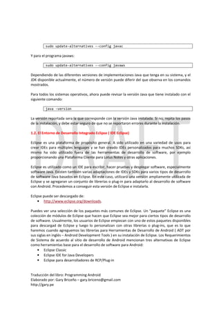sudo update-alternatives --config javac

Y para el programa javaws:

         sudo update-alternatives --config javaws

Dependiendo de las diferentes versiones de implementaciones Java que tenga en su sistema, y el
JDK disponible actualmente, el número de versión puede diferir del que observa en los comandos
mostrados.

Para todos los sistemas operativos, ahora puede revisar la versión Java que tiene instalado con el
siguiente comando:

         java -version

La versión reportada sera la que corresponde con la versión Java instalada. Si no, repita los pasos
de la instalación, y debe estar seguro de que no se reportaron errores durante la instalación.

1.2. El Entorno de Desarrollo Integrado Eclipse ( IDE Eclipse)

Eclipse es una plataforma de propósito general. A sido utilizado en una variedad de usos para
crear IDEs para múltiples lenguajes y se han creado IDEs personalizados para muchos SDKs, así
mismo ha sido utilizado fuera de las herramientas de desarrollo de software, por ejemplo
proporcionando una Plataforma Cliente para Lotus Notes y otras aplicaciones.

Eclipse es utilizado como un IDE para escribir, hacer pruebas y desplegar software, especialmente
software Java. Existen también varias adaptaciones de IDEs y SDKs para varios tipos de desarrollo
de software Java basados en Eclipse. En este caso, utilizará una versión ampliamente utilizada de
Eclipse y se agregaran un conjunto de librerías o plug-in para adaptarlo al desarrollo de software
con Android. Procedemos a conseguir esta versión de Eclipse e instalarla.

Eclipse puede ser descargado de:
    • http://www.eclipse.org/downloads.

Puedes ver una selección de los paquetes más comunes de Eclipse. Un “paquete” Eclipse es una
colección de módulos de Eclipse que hacen que Eclipse sea mejor para ciertos tipos de desarrollo
de software. Usualmente, los usuarios de Eclipse empiezan con uno de estos paquetes disponibles
para descargad de Eclipse y luego lo personalizan con otras librerías o plug-ins, que es lo que
haremos cuando agreguemos las librerías para Herramientas de Desarrollo de Android ( ADT por
sus siglas en inglés – Android Development Tools ) en su instalación de Eclipse. Los Requerimientos
de Sistema de acuerdo al sitio de desarrollo de Android mencionan tres alternativas de Eclipse
como herramientas base para el desarrollo de software para Android:
    • Eclipse Classic
    • Eclipse IDE for Java Developers
    • Eclipse para desarrolladores de RCP/Plug-in


Traducción del libro: Programming Android
Elaborado por: Gary Briceño – gary.briceno@gmail.com
http://gary.pe
 