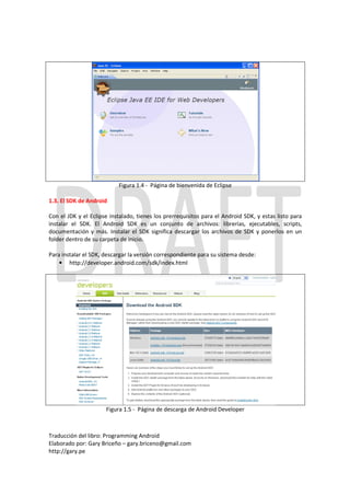 Figura 1.4 - Página de bienvenida de Eclipse

1.3. El SDK de Android

Con el JDK y el Eclipse instalado, tienes los prerrequisitos para el Android SDK, y estas listo para
instalar el SDK. El Android SDK es un conjunto de archivos: librerías, ejecutables, scripts,
documentación y más. Instalar el SDK significa descargar los archivos de SDK y ponerlos en un
folder dentro de su carpeta de inicio.

Para instalar el SDK, descargar la versión correspondiente para su sistema desde:
    • http://developer.android.com/sdk/index.html




                      Figura 1.5 - Página de descarga de Android Developer



Traducción del libro: Programming Android
Elaborado por: Gary Briceño – gary.briceno@gmail.com
http://gary.pe
 