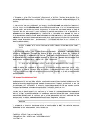 La descarga es un archivo comprimido. Descomprimir el archivo y extraer la carpeta en dicho
archivo y agregarlo a su carpeta principal. En la figura 1.5 puede visualizar la página de descarga de
Android.

El SDK contiene uno o dos folders por herramienta: uno llamado tool, que empezó en la versión 8
del SDK, el otro llamado platform-tools. Estos folders necesitan estar en tu ruta, que es parte de la
lista de folders que tu sistema busca al momento de buscar los ejecutables desde la línea de
comando. En una Macintosh o Linux, configurar la variable de entorno PATH se encuentra en
.profile(Ubuntu) o .bash_profile (Mac OS X) dentro de su carpeta de inicio. Agregar una línea en
dicho archivo sirve para configurar la variable de entorno PATH e incluir la ubicación de la carpeta
tool en el SDK (entradas individuales en la lista están separados por dos puntos). Por ejemplo,
podría utilizar la siguiente línea ( pero reemplace ~/android-sdk-ARCH por la ruta completa de su
versión de Android SDK):

         export PATH=$PATH:~/android-sdk-ARCH/tools:~/android-sdk-ARCH/platform-
         tools

En Windows, dar click en Inicio botón derecho en Computer y seleccionar Propiedades. Luego
seleccione Configuración Avanzada de Sistema y luego seleccione el botón de Variables de
Entorno. Doble click en las variables de sistema, y le agrega la ruta de las carpetas al final del valor
de esta variable (no modifique nada de lo que ahí se encuentra) y agregue las dos rutas al final,
separados por punto y coma sin espacios entre ellos. Por ejemplo:

         ;C:android-sdk-windowstools;C:android-sdk-windowsplatform-tools

Luego de editar las variables de entorno en su respectivo sistema operativo, cierre y abra
nuevamente la línea de Comando o los terminales a fin de captar el nuevo valor de la variable
PATH (en Ubuntu tendrá que salir e ingresar nuevamente al sistema a fin de que la nueva variable
sea configurada).

1.4. Agregar Complementos al SDK

Antes de construir una aplicación Android, o incluso antes de crear un proyecto para construir una
aplicación Android, debemos instalar algunos complementos. Para esto, utilizaremos el SDK y el
AVD Manager. Esta herramienta te permitirá instalar paquetes en el SDK que pueden soportar
múltiples versiones del sistema operativo Android y múltiples niveles de APIs.

Una vez que la librería de ADT está instalado en el Eclipse, la cual describiremos en la siguiente
sección, el SDK y el administrador de AVD podrán ser invocados desde el Eclipse. También puede
ser invocado desde la línea de comando, que es lo que realizaremos aquí. Para invocar el SDK y el
administrador AVD de la línea de comando, ejecutamos el siguiente comando:

         android

La imagen de la figura 1.6 visualiza el SDK y el administrador de AVD, con todas las versiones
disponibles de SDK seleccionadas para la instalación.



Traducción del libro: Programming Android
Elaborado por: Gary Briceño – gary.briceno@gmail.com
http://gary.pe
 