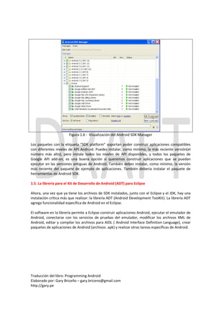 Figura 1.6 - Visualización del Android SDK Manager

Los paquetes con la etiqueta “SDK platform” soportan poder construir aplicaciones compatibles
con diferentes niveles de API Android. Puedes instalar, como mínimo, la más reciente versión(el
número más alto), pero instale todos los niveles de API disponibles, y todos los paquetes de
Google API add-on, es una buena opción si queremos construir aplicaciones que se puedan
ejecutar en las versiones antiguas de Android. También debes instalar, como mínimo, la versión
más reciente del paquete de ejemplo de aplicaciones. También debería instalar el paquete de
herramientas de Android SDK.

1.5. La librería para el Kit de Desarrollo de Android (ADT) para Eclipse

Ahora, una vez que ya tiene los archivos de SDK instalados, junto con el Eclipse y el JDK, hay una
instalación crítica más que realizar: la librería ADT (Android Development ToolKit). La librería ADT
agrega funcionalidad específica de Android en el Eclipse.

El software en la librería permite a Eclipse construir aplicaciones Android, ejecutar el emulador de
Android, conectarse con los servicios de pruebas del emulador, modificar los archivos XML de
Android, editar y compilar los archivos para AIDL ( Android Interface Definition Language), crear
paquetes de aplicaciones de Android (archivos .apk) y realizar otras tareas específicas de Android.




Traducción del libro: Programming Android
Elaborado por: Gary Briceño – gary.briceno@gmail.com
http://gary.pe
 