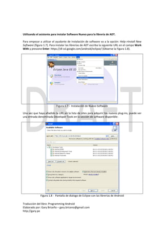 Utilizando el asistente para instalar Software Nuevo para la librería de ADT.

Para empezar a utilizar el ayudante de instalación de software va a la opción: Help->Install New
Software (figura 1.7). Para instalar las librerías de ADT escriba la siguiente URL en el campo Work
With y presione Enter: https://dl-ssl.google.com/android/eclipse/ (Observe la Figura 1.8).




                            Figura 1.7 - Instalación de Nuevo Software

Una vez que haya añadido la URL en la lista de sites para adquirir los nuevos plug-ins, puede ver
una entrada denominada Developer Tools en la sección de software disponible:




              Figura 1.8 - Pantalla de dialogo de Eclipse con las librerías de Android

Traducción del libro: Programming Android
Elaborado por: Gary Briceño – gary.briceno@gmail.com
http://gary.pe
 