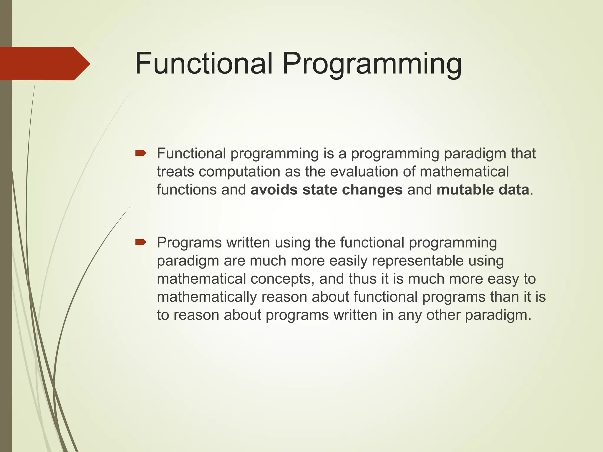 Functional Programming
 Functional programming is a programming paradigm that
treats computation as the evaluation of mathematical
functions and avoids state changes and mutable data.
 Programs written using the functional programming
paradigm are much more easily representable using
mathematical concepts, and thus it is much more easy to
mathematically reason about functional programs than it is
to reason about programs written in any other paradigm.
 