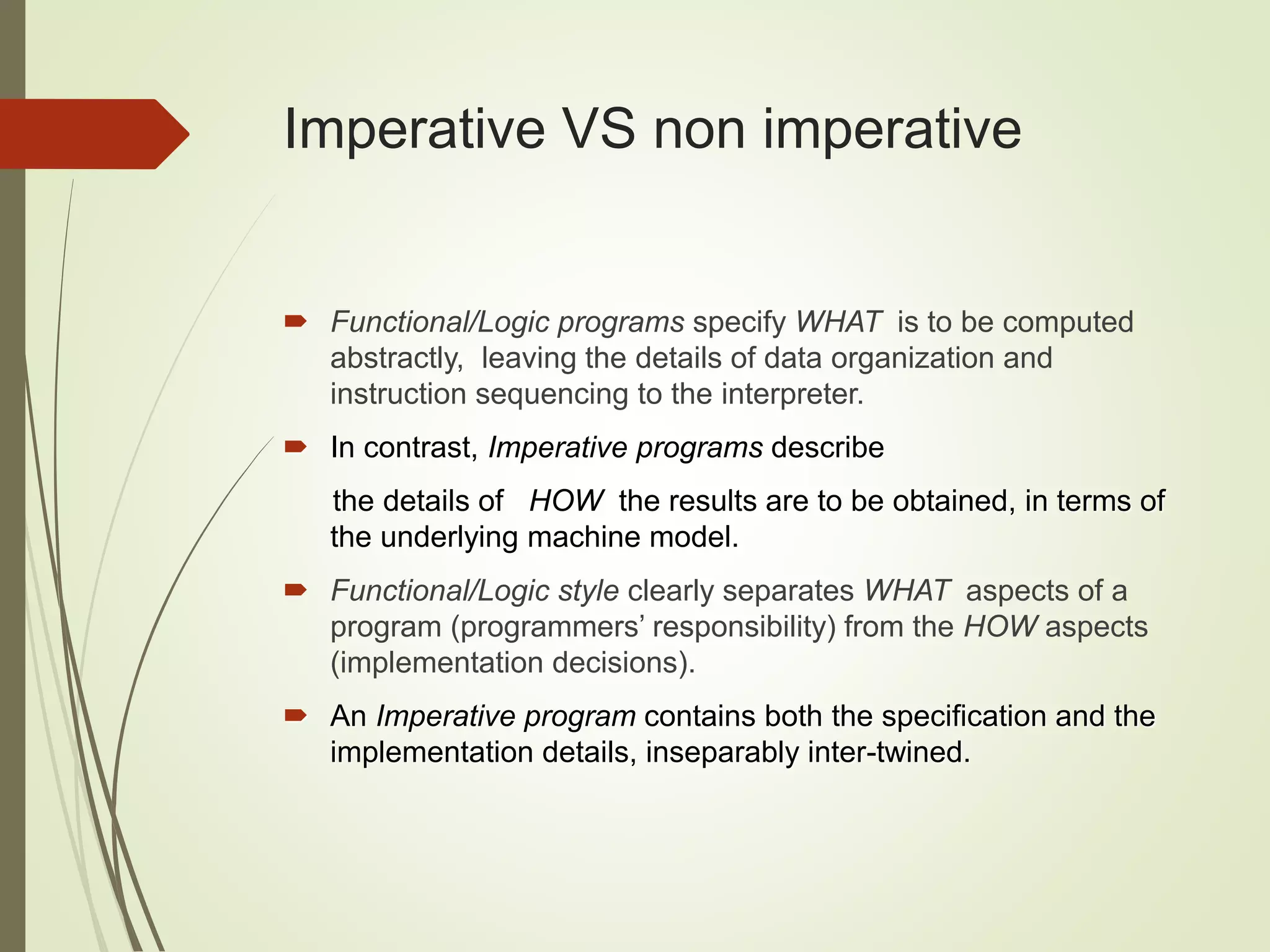 Imperative VS non imperative
 Functional/Logic programs specify WHAT is to be computed
abstractly, leaving the details of data organization and
instruction sequencing to the interpreter.
 In contrast, Imperative programs describe
the details of HOW the results are to be obtained, in terms of
the underlying machine model.
 Functional/Logic style clearly separates WHAT aspects of a
program (programmers’ responsibility) from the HOW aspects
(implementation decisions).
 An Imperative program contains both the specification and the
implementation details, inseparably inter-twined.
 