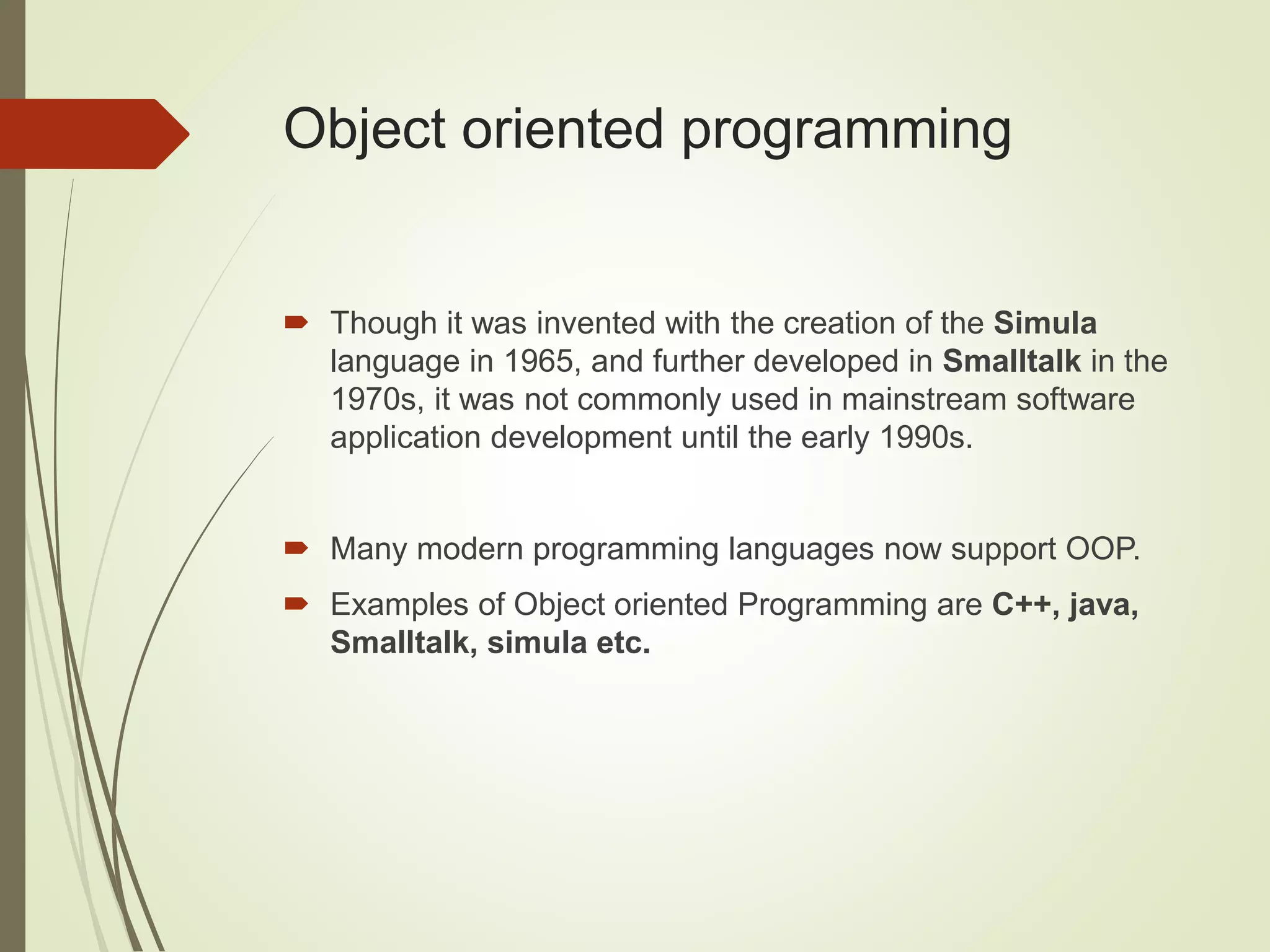Object oriented programming
 Though it was invented with the creation of the Simula
language in 1965, and further developed in Smalltalk in the
1970s, it was not commonly used in mainstream software
application development until the early 1990s.
 Many modern programming languages now support OOP.
 Examples of Object oriented Programming are C++, java,
Smalltalk, simula etc.
 