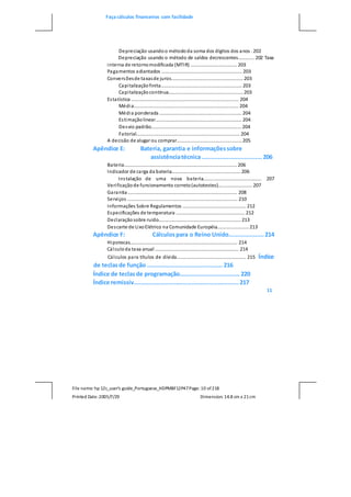 Faça cálculos financeiros com facilidade
File name: hp 12c_user's guide_Portuguese_HDPMBF12P47Page: 10 of218
Printed Date:2005/7/29 Dimension: 14.8 cm x 21cm
Depreciação usandoo métododa soma dos dígitos dos anos . 202
Depreciação usando o método de saldos decrescentes............ 202 Taxa
interna de retornomodificada (MTIR) ................................... 203
Pagamentos adiantados ............................................................. 203
Conversõesde taxasde juros...................................................... 203
Capitalizaçãofinita............................................................. 203
Capitalizaçãocontínua........................................................ 203
Estatística ................................................................................. 204
Média............................................................................... 204
Média ponderada .............................................................. 204
Estimaçãolinear................................................................. 204
Desvio padrão.................................................................... 204
Fatorial.............................................................................. 204
A decisão de alugar ou comprar................................................. 205
Apêndice E: Bateria, garantia e informaçõessobre
assistênciatécnica ..................................206
Bateria..................................................................................... 206
Indicador de carga da bateria.................................................... 206
Instalação de uma nova bateria............................................ 207
Verificaçãode funcionamento correto(autotestes).......................... 207
Garantia .................................................................................. 208
Serviços ................................................................................... 210
Informações Sobre Regulamentos ................................................ 212
Especificações de temperatura .................................................... 212
Declaraçãosobre ruído.............................................................. 213
Descarte de LixoElétrico na Comunidade Européia........................ 213
Apêndice F: Cálculospara o Reino Unido....................214
Hipotecas................................................................................. 214
Cálculoda taxa anual ............................................................... 214
Cálculos para títulos de dívida.................................................... 215 Índice
de teclasde função ...........................................216
Índice de teclasde programação..................................220
Índice remissiv............................................................217
11
 