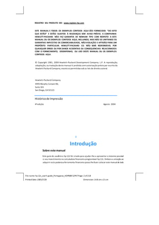 File name: hp 12c_user's guide_Portuguese_HDPMBF12P47Page: 2 of218
Printed Date:2005/7/29 Dimension: 14.8 cm x 21cm
REGISTRO SEU PRODUTO EM : www.register.hp.com
ESTE MANUAL E TODOS OS EXEMPLOS CONTIDOS AQUI SÃO FORNECIDOS “DO JEITO
QUE ESTÃO” E ESTÃO SUJEITOS À MUDANÇAS SEM AVISO PRÉVIO. A COMPAINHA
HEWLETT-PACKARD NÃO FAZ GARANTIA DE NENHUM TIPO COM RESPEITO A ESTE
MANUAL OU OS EXEMPLOS CONTIDOS AQUI, INCLUINDO, MAS NÃO SE LIMITANDO ÀS
GARANTIAS IMPLÍCITAS DE COMERCIABILIDADE, NÃO-VIOLAÇÃO E APTIDÃO PARA UM
PROPÓSITO PARTICULAR. HEWLETT-PACKARD CO. NÃO SERÁ RESPONSÁVEL POR
QUAISQUER ERROS OU POR DANOS ACIDENTAIS OU CONSEQUENCIAIS RELACIONADOS
COM O FORNECIMENTO, DESEMPENHO, OU USO DESTE MANUAL OU OS EXEMPLOS
CONTIDOS AQUI.
© Copyright 1981, 2004 Hewlett–Packard Development Company. L.P. A reprodução,
adaptação, ou tradução deste manual é proibida sem autorização prévia por escrito da
Hewlett-Packard Company, exceto as permitidas sob as leis de direito autoral.
Hewlett–Packard Company
4995 Murphy Canyon Rd,
Suite 301
San Diego, CA 92123
Históricode Impressão
4ªedição Agosto 2004
2
Introdução
Sobre este manual
Este guia do usuário a hp 12c foi criado para ajudar-lhe a aproveitar o máximo possível
o seu investimento na calculadora financeira programável hp 12c. Embora a emoção ao
adquirir esta poderosa ferramenta financeira possa lhefazer colocar este manualde lado
 