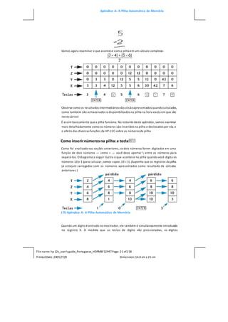 Apêndice A: A Pilha Automática de Memória
File name: hp 12c_user's guide_Portuguese_HDPMBF12P47Page: 21 of218
Printed Date:2005/7/29 Dimension: 14.8 cm x 21cm
Vamos agora examinar o que acontece com a pilha em um cálculo complexo:
Observecomo os resultados intermediáriosnãosósãoapresentados quandocalculados,
como também são armazenados e disponibilizados na pilha na hora exata em que são
necessários!
É assim basicamente quea pilha funciona. No restante deste apêndice, vamos examinar
mais detalhadamente como os números são inseridos na pilha e deslocados por ela, e
o efeito das diversas funções da HP-12C sobre os números da pilha.
Como inserirnúmerosna pilha:a tecla
Como foi analisado nas seções anteriores, se dois números forem digitados em uma
função de dois números — como + — você deve apertar  entre os números para
separá-los. O diagrama a seguir ilustra o que acontece na pilha quando você digita os
números 10 e 3 (para calcular, vamos supor,10 ÷3). (Suponha que os registros da pilha
já estejam carregados com os números apresentados como resultado de cálculos
anteriores.)
176 Apêndice A: A Pilha Automática de Memória
Quando um dígito é entrado no mostrador, ele também é simultaneamente introduzido
no registro X. À medida que as teclas de dígito são pressionadas, os dígitos
 