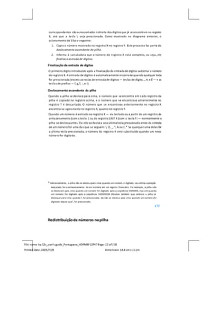 File name: hp 12c_user's guide_Portuguese_HDPMBF12P47Page: 22 of218
Printed Date:2005/7/29 Dimension: 14.8 cm x 21cm
correspondentes são acrescentados à direita dos dígitos que já se encontram no registro
X, até que a tecla  seja pressionada. Como mostrado no diagrama anterior, o
acionamento de  faz o seguinte:
1. Copia o número mostrado no registro X no registro Y. Este processo faz parte do
deslocamento ascendente da pilha.
2. Informa à calculadora que o número do registro X está completo, ou seja, ele
finaliza a entrada de dígitos.
Finalização da entrada de dígitos
O primeiro dígito introduzido após a finalização da entrada de dígitos substitui o número
do registro X. A entrada de dígitos é automaticamente encerrada quando qualquer tecla
for pressionada (exceto as teclas de entrada de dígitos — teclas de dígito, ., Þ, e É — e as
teclas de prefixo — f, g,?, :, e i).
Deslocamento ascendente da pilha
Quando a pilha se desloca para cima, o número que se encontra em cada registro da
pilha é copiado no registro acima, e o número que se encontrava anteriormente no
registro T é descartado. O número que se encontrava anteriormente no registro X
encontra-se agora tanto no registro X, quanto no registro Y.
Quando um número é entrado no registro X — via teclado ou a partir de um registro de
armazenamento (com a tecla :) ou do registro LAST X (com a tecla F) — normalmente a
pilha se desloca antes. Ela não sedesloca sea última tecla pressionada antes da entrada
de um número for uma das que se seguem: , O, _, ^, A ou C.* Se qualquer uma delas for
a última tecla pressionada, o número do registro X será substituído quando um novo
número for digitado.
* Adicionalmente, a pilha não se desloca para cima quando um número é digitado se a última operação
executada for o armazenamento de um número em um registro financeiro. Por exemplo, a pilha não
se deslocará para cima quando um número for digitado após a seqüência 100000$, mas sim quando
um número for digitado após a seqüência 100000$M. Observe também que, embora a pilha se
desloque para cima quando  for pressionada, ela não se desloca para cima quando um número for
digitado depois que  for pressionada.
177
Redistribuiçãode números na pilha
 