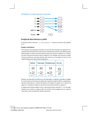 File name: hp 12c_user's guide_Portuguese_HDPMBF12P47Page: 24 of218
Printed Date:2005/7/29 Dimension: 14.8 cm x 21cm
178 Apêndice A: A Pilha Automática de Memória
Funçõesde doisnúmeros e a pilha
As funções de dois números — +, -, §, z, q, b, à, e Z — utilizam os números dos registros
X e Y.
Funções matemáticas
Para executar uma operação aritmética, os números são colocados nos registros X e Y,
exatamentecomovocêfaria seestivesseescrevendoesses números verticalmentenuma
folha de papel: o número que você colocaria por cima vai para o registro Y e o número
que você colocaria por baixo vai para o registro X. Por exemplo, para realizar os quatro
cálculos aritméticos mostrados abaixo, você colocaria o 8 no registro Y (com ) e em
seguida digitaria o 2, que iria para o registro X .
Quando uma operação aritmética ou q são executadas, a resposta écolocada no registro
X, o númeroque seencontrava noregistroXé copiadono registroLASTX, e a pilha desce.
Quando a pilha desce, o número do registro Z é copiado no registro Y e o número do
registro Té copiado no registro Z, porém permanecendo também no registro T.
O diagrama da próxima página ilustra a operação da pilha, quando 8 ÷ 2 é calculado.
(Suponha que a pilha e o registro LAST X já tenham sido carregados com os números
mostrados, como resultado de cálculos anteriores.)
 