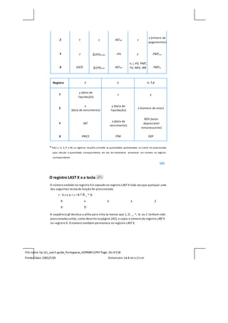 File name: hp 12c_user's guide_Portuguese_HDPMBF12P47Page: 26 of218
Printed Date:2005/7/29 Dimension: 14.8 cm x 21cm
Z t z INT365 z
x (nímero de
pagamentos)
Y z ∆DYS30-dias –PV y PMTPRIN
X DATE ∆DYSexato INT360
n, i, PV, PMT,
FV, NPV, IRR PMTINT
Registro E S V, Ý,#
T
y (data de
liquidação)
z y
Z
x
(data de vencimento)
y (data de
liquidação)
x (número de anos)
Y INT
x (data de
vencimento)
RDV (valor
depreciável
remanescente)
X PRICE YTM DEP
* Para n, ¼, $, P, e M, os registros da pilha conterão as quantidades apresentadas se a tecla for pressionada
para calcular a quantidade correspondente, em vez de meramente armazenar um número no registro
correspondente.
181
O registro LAST X e a tecla
O número exibido no registro X é copiado no registro LASTX toda vez que qualquer uma
das seguintes teclas de função for pressionada:
+ - § z y q > ¿ r B T Ñ _ ^ Q
R e b à Z
D Ò
A seqüência gF desloca a pilha para cima (a menos que , O, _, ^, A, ou C tenham sido
pressionadas antes, como descrito na página 182), e copia o número do registro LASTX
no registro X. O número também permanece no registro LASTX.
 