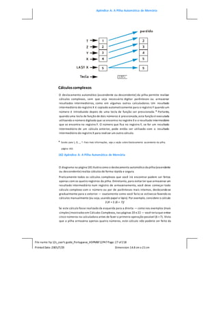 Apêndice A: A Pilha Automática de Memória
File name: hp 12c_user's guide_Portuguese_HDPMBF12P47Page: 27 of218
Printed Date:2005/7/29 Dimension: 14.8 cm x 21cm
Cálculoscomplexos
O deslocamento automático (ascendente ou descendente) da pilha permite realizar
cálculos complexos, sem que seja necessário digitar parênteses ou armazenar
resultados intermediários, como em algumas outras calculadoras. Um resultado
intermediário do registro X é copiado automaticamente para o registro Y quando um
número é introduzido depois de uma tecla de função ser pressionada.* Portanto,
quando uma tecla de função de dois números é pressionada,esta função é executada
utilizando o número digitado que se encontra no registro X e o resultado intermediário
que se encontra no registro Y. O número que fica no registro Y, se for um resultado
intermediário de um cálculo anterior, pode então ser utilizado com o resultado
intermediário do registro X para realizar um outro cálculo.
* Exceto para , O, _, ^. Para mais informações, veja a seção sobre Deslocamento ascendente da pilha,
página 182.
182 Apêndice A: A Pilha Automática de Memória
O diagrama na página 181 ilustra como o deslocamento automático da pilha (ascendente
ou descendente) realiza cálculos de forma rápida e segura.
Praticamente todos os cálculos complexos que você irá encontrar podem ser feitos
apenas com os quatro registros da pilha. Entretanto, para evitar ter que armazenar um
resultado intermediário num registro de armazenamento, você deve começar todo
cálculo complexo com o número ou par de parênteses mais internos, deslocando-se
gradualmente para o exterior — exatamente como você faria se estivesse fazendo os
cálculos manualmente (ou seja, usando papel e lápis). Por exemplo, considere o cálculo
3 [4 + 5 (6 + 7)]
Se este cálculo fosse realizado da esquerda para a direita — como nos exemplos (mais
simples) mostrados em Cálculos Complexos, nas páginas 20 e22 — você teria que entrar
cinco números na calculadora antes de fazer a primeira operação possível (6 +7). Visto
que a pilha armazena apenas quatro números, este cálculo não poderia ser feito da
 
