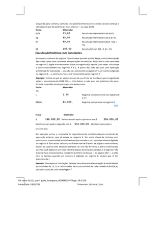 File name: hp 12c_user's guide_Portuguese_HDPMBF12P47Page: 28 of218
Printed Date:2005/7/29 Dimension: 14.8 cm x 21cm
esquerda para a direita.Contudo, isto pode facilmente serresolvido sevocê começar o
cálculo pelo par de parênteses mais interno — ou seja, (6+7).
Teclas Mostrador
67+ 13,00 Resultado intermediário de (6+7).
5§ 65,00 Resultado intermediário de 5 (6+7).
4+ 69,00 Resultado intermediáriode[4 +5(6 +
7)].
3§ 207,00 Resultado final: 3 [4 +5 (6 + 7)].
CálculosAritméticoscom Constantes
Visto que o número do registro T permanece quando a pilha desce, este número pode
ser usado como uma constante em operações aritméticas. Para colocar uma constante
no registroT, digite-a no mostrador(istoé,no registroX) e aperte três vezes.Isto coloca
a constante também nos registros Y e Z. A partir daí, toda vez que uma operação
aritmética for executada — usando-se a constante no registro Ye um número digitado
no registro X — a constante “descerá” novamente para o registro Y.
Exemplo: Estima-se que as vendas anuais da sua firma de hardware para engenharia
solar — atualmente de R$84.000 — irão dobrar a cada ano, nos próximos três anos.
Calcule as vendas anuais para cada um destes anos.
Teclas Mostrador
2
 2,00 Registra uma constante nos registros Y,
Z e T.
84000 84.000, Registra o valor base no registro X.
183
Teclas Mostrador
§ 168.000,00 Vendas anuais após o primeiro ano.§ 336.000,00
Vendas anuais após o segundo ano. § 672.000,00 Vendas anuais após o
terceiro ano.
No exemplo acima, a constante foi repetidamente multiplicada pelo resultado da
operação anterior, que já estava no registro X. Em outra classe de cálculos com
constantes,a constanteémultiplicadapor(ousomada a,etc) um novo número digitado
no registro X. Para estes cálculos, você deve apertar O antes de digitar o novo número,
depois de apertar uma tecla de operador. Se isto não for feito, a pilha se deslocaria
quando você digitasse um novo número depois da tecla de operador, e o registro Ynão
estaria mais armazenando a constante (Lembre-se de que — da página 182 — a pilha
não se desloca quando um número é digitado no registro X, depois que O for
pressionada.)
Example: Na empresa Tubulações Permex uma determinada conexção é embaladaem
quantidades de 15,75 e 250unidades. Se o custo unitário de cada conexão éde R$4,38,
calcule o custo de cada embalagem.*
 