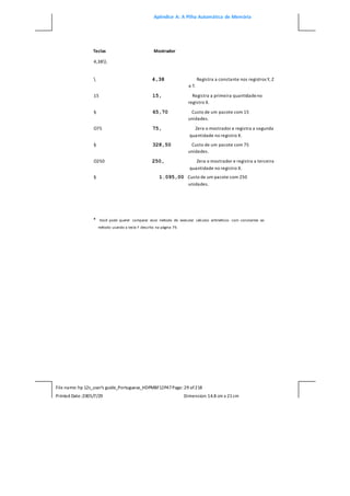 Apêndice A: A Pilha Automática de Memória
File name: hp 12c_user's guide_Portuguese_HDPMBF12P47Page: 29 of218
Printed Date:2005/7/29 Dimension: 14.8 cm x 21cm
Teclas Mostrador
4,38
 4,38 Registra a constante nos registros Y, Z
e T.
15 15, Registra a primeira quantidadeno
registro X.
§ 65,70 Custo de um pacote com 15
unidades.
O75 75, Zera o mostrador e registra a segunda
quantidade no registro X.
§ 328,50 Custo de um pacote com 75
unidades.
O250 250, Zera o mostrador e registra a terceira
quantidade no registro X.
§ 1.095,00 Custo de um pacote com 250
unidades.
* Você pode querer comparar esse método de executar cálculos aritméticos com constantes ao
método usando a tecla F descrito na página 79.
 