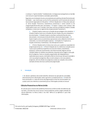 File name: hp 12c_user's guide_Portuguese_HDPMBF12P47Page: 3 of218
Printed Date:2005/7/29 Dimension: 14.8 cm x 21cm
e começar a “apertar botões” imediatamente, no longo prazo você ganhará se tiver lido
este manual e experimentado os exemplos apresentados.
Seguindo esta introdução,há uma curta seçãodenominadaFaça cálculos financeiros com
facilidade — que mostra que sua hp 12c faz justamente isso! O restante do manual é
basicamente organizado em três partes:  AParte I (Seções de 1 a 7) descreve como usar
as várias funções financeiras, matemáticas, estatísticas, e outras (exceto as de
programação) fornecidas pela calculadora:  A Seção 1 explica como começar. Esta
seção explica como usar o teclado, como fazer cálculos aritméticos simples e cálculos
complexos, e como usar os registros de armazenamento (“memórias”).
 A Seção 2 explica como usar as funções de percentagem e de calendário. 
A Seção 3 explica como usar as funções de juros simples, de juros compostos e
de amortização.  A Seção 4 explica como fazer análises de fluxo de caixa
descontado, e cálculos para títulos de dívida e cálculos de depreciação.  A
Seção 5 explica várias características operacionais como a Memória Contínua, o
mostrador, e as teclas de funções especiais.  As Seções 6 e 7 explicam as
funções estatísticas, matemáticas, e de alteração de número.
 A Parte II (Seções de 8 a 11) descreve como usar a poderosa capacidade de
programação da hp 12c.  A Parte III (Seções de 12 a 16) fornece soluções passo-
a-passo para problemas específicos nas áreas de imóveis, empréstimos,
poupança, análise de investimentos e de títulos de dívida. Algumas dessas
soluções podem ser obtidas manualmente, enquanto outras exigem a execução
de um programa. Como as soluções programadas são independentes e
explicadas passo-a passo, você pode utilizá-las mesmo que não queira aprender a
criar seus próprios programas. Mas se você começar a criar seus próprios
programas, dê uma olhada nos programas usados nas soluções: eles contém
exemplos de boas técnicas e práticas de programação.
3
4 Introdução
 Os demais apêndices descrevem detalhes adicionais da operação da calculadora,
além de fornecerem informações sobre a garantia e assistência técnica.  O índice de
teclas de função e o índice de teclas de programação no final do manual podem ser
usados como uma referência conveniente para as informações contidas no manual.
Cálculosfinanceirosno ReinoUnido
Os cálculos para a maioria dos problemas financeiros no Reino Unido são idênticos aos
nos EUA, e são descritos nesse manual. Certos problemas, porém, exigem métodos de
cálculo diferentes no Reino Unido e nos EUA. Refira-se ao Apêndice E para mais
informações.
 