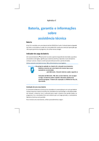 Apêndice E
Bateria, garantia e informações
sobre
assistência técnica
Bateria
A hp 12c é vendida com uma bateria delítio CR2032de 3 volts. Avida da bateria depende
de como a calculadora é usada.Se a calculadora for usada para executar operações que
não sejam parte de um programa, ela utiliza menos energia.
Indicador de carga da bateria
Um ícone de bateria () presente no canto superior esquerdo do mostrador, quando a
calculadora está ligada, significa que a bateria está fraca. Quando o ícone da bateria
começar a piscar, troque-a assim que possível para evitar a perda de dados.
Utilize somente uma bateria nova. Não utilize baterias recarregáveis.
Advertência Há perigo de explosão se a bateria for colocada incorretamente.
Substitua somente por outra bateria do mesmo tipo ou por
equivalente recomendada
pelo fabricante. Descarte baterias usadas segundo as
instruções da fabricante. Não abra ou fure baterias, nem as jogue
no fogo. As baterias podem explodir, liberando subst‰ncias
químicas perigosas. A bateria de reposição é a CR2032 de lítio, 3V,
tipo moeda.
Instalação de uma nova bateria
O conteúdo da Memória Contínua da calculadora é conservado por um curto período de
tempo enquanto a bateria está fora da calculadora (se você desligar a calculadoraantes
de remover a bateria). Isso é suficiente para repor a bateria sem perder dados ou
programas. Se a calculadora ficar sem a bateria por um longo período, o conteúdo da
Memória Contínua será perdido.
Para instalar uma nova bateria, utilize o procedimento a seguir:
 
