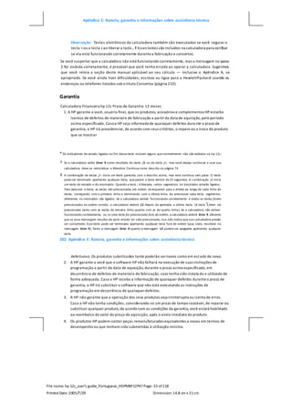 Apêndice E: Bateria, garantia e informações sobre assistência técnica
File name: hp 12c_user's guide_Portuguese_HDPMBF12P47Page: 33 of218
Printed Date:2005/7/29 Dimension: 14.8 cm x 21cm
Observação: Testes eletrônicos da calculadora também são executados se você segurar a
tecla =ou a tecla z ao liberar a tecla ;.‡ Esses testes são incluídos na calculadora para verificar
se ela está funcionando corretamente durantea fabricação e consertos.
Se você suspeitar que a calculadora não está funcionando corretamente, mas a mensagem no passo
2 foi exibida corretamente, é provável que você tenha errado ao operar a calculadora. Sugerimos
que você releia a seção deste manual aplicável ao seu cálculo — inclusive o Apêndice A, se
apropriado. Se você ainda tiver dificuldades, escreva ou ligue para a HewlettPackard usando os
endereços ou telefones listados sob o título Consertos (página 210).
Garantia
Calculadora Financeira hp 12c Prazo de Garantia: 12 meses
1. A HP garante a você, usuário final, que os produtos, acessórios e complementos HP estarão
isentos de defeitos de materiale de fabricação a partir da data de aquisição, pelo período
acima especificado. Casoa HP seja informada de quaisquer defeitos dura nte o prazo de
garantia, a HP irá providenciar, de acordo com seus critérios, o reparo ou a troca do produto
que se mostrar
* Os indicadores de estado ligados no fim desse teste incluem alguns que normalmente não são exibidos na hp 12c.
† Se a calculadora exibir Error 9 como resultado do teste ;/§ ou do teste ;/+, mas você deseja continuar a usar sua
calculadora, deve-se reinicializar a Memória Contínua como descrito na página 74.
‡ A combinação de teclas ;/= inicia um teste parecido com o descrito acima, mas este continua sem parar. O teste
pode ser terminado apertando qualquer tecla, que parará o teste dentro de 25 segundos. A combinação ;/z inicia
um teste do teclado e do mostrador. Quando a tecla ; é liberada, certos segmentos no mostrador estarão ligados.
Para executar o teste, as teclas são pressionadas em ordem da esquerda para a direita ao longo de cada linha de
teclas, começando com a primeira linha e terminando com a última linha. Ao pressionar cada tecla, segmentos
diferentes no mostrador são ligados. Se a calculadora estiver funcionando corretamente e todas as teclas forem
pressionadas na ordem correta, a calculadora exibirá 12 depois de apertada a última tecla. (A tecla  deve ser
pressionada tanto com as teclas da terceira linha quanto com as da quarta linha.) Se a calculadora não estiver
funcionando corretamente, ou se uma tecla for pressionada fora de ordem, a calculadora exibirá Error 9. Observe
que se essa mensagem resultar da tecla errada ter sido pressionada, isso não indica que sua calculadora precisa
ser consertada. Esse teste pode ser terminado apertando qualquer tecla fora de ordem (que, claro, resultará na
mensagem Error 9). Tanto a mensagem Error 9 quanto a mensagem 12 podem ser apagadas apertando qualquer
tecla.
202 Apêndice E: Bateria, garantia e informações sobre assistência técnica
defeituoso. Os produtos substituídos tanto poderão sernovos como em estado de novo.
2. A HP garante a você que o software HP não falhará na execução de suas instruções de
programação a partir da data de aquisição,durante o prazo acima especificado, em
decorrência de defeitos de materiale de fabricação, caso tenha sido instala do e utilizado de
forma adequada. Caso a HP receba a informação de quaisquer defeitos duranteo prazo de
garantia, a HP irá substituir o software que não está executando as instruções de
programação em decorrência de quaisquerdefeitos.
3. A HP não garante que a operação dos seus produtos seja ininterrupta ou isenta de erros.
Caso a HP não tenha condições, considerando-se um prazo de tempo razoável, de reparar ou
substituir qualquer produto,de acordo com as condições da garantia, você estará habilitado
ao reembolso do valor do preço de aquisição, após o envio imediato do produto.
4. Os produtos HP podem conter peças remanufaturadas equivalentes a novas em termos de
desempenho ou que tenham sido submetidas à utilização mínima.
 