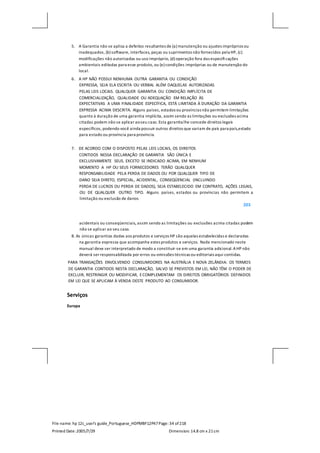 File name: hp 12c_user's guide_Portuguese_HDPMBF12P47Page: 34 of218
Printed Date:2005/7/29 Dimension: 14.8 cm x 21cm
5. A Garantia não se aplica a defeitos resultantes de (a) manutenção ou ajustes impróprios ou
inadequados, (b) software, interfaces, peças ou suprimentos não fornecidos pela HP, (c)
modificações não autorizadas ou uso impróprio, (d) operação fora das especificações
ambientais editadas para esse produto, ou (e) condições impróprias ou de manutenção do
local.
6. A HP NÃO POSSUI NENHUMA OUTRA GARANTIA OU CONDIÇÃO
EXPRESSA, SEJA ELA ESCRITA OU VERBAL ALÉM DAQUELAS AUTORIZADAS
PELAS LEIS LOCAIS. QUALQUER GARANTIA OU CONDIÇÃO IMPLÍCITA DE
COMERCIALIZAÇÃO, QUALIDADE OU ADEQUAÇÃO EM RELAÇÃO ÀS
EXPECTATIVAS A UMA FINALIDADE ESPECÍFICA, ESTÁ LIMITADA À DURAÇÃO DA GARANTIA
EXPRESSA ACIMA DESCRITA. Alguns países, estados ou províncias não permitem limitações
quanto à duração de uma garantia implícita, assim sendo as limitações ou exclusões acima
citadas podem não se aplicar aoseu caso. Esta garantia lhe concede direitos legais
específicos, podendo você ainda possuir outros direitos que variam de país para país,estado
para estado ou província para província.
7. DE ACORDO COM O DISPOSTO PELAS LEIS LOCAIS, OS DIREITOS
CONTIDOS NESSA DECLARAÇÃO DE GARANTIA SÃO ÚNICA E
EXCLUSIVAMENTE SEUS. EXCETO SE INDICADO ACIMA, EM NENHUM
MOMENTO A HP OU SEUS FORNECEDORES TERÃO QUALQUER
RESPONSABILIDADE PELA PERDA DE DADOS OU POR QUALQUER TIPO DE
DANO SEJA DIRETO, ESPECIAL, ACIDENTAL, CONSEQÜENCIAL (INCLUINDO
PERDA DE LUCROS OU PERDA DE DADOS), SEJA ESTABELECIDO EM CONTRATO, AÇÕES LEGAIS,
OU DE QUALQUER OUTRO TIPO. Alguns países, estados ou províncias não permitem a
limitação ou exclusão de danos
203
acidentais ou conseqüenciais, assim sendo as limitações ou exclusões acima citadas podem
não se aplicar ao seu caso.
8. As únicas garantias dadas aos produtos e serviços HP são aquelas estabelecidas e declaradas
na garantia expressa que acompanha estes produtos e serviços. Nada mencionado neste
manual deve ser interpretado de modo a constituir-se em uma garantia adicional.AHP não
deverá ser responsabilizada por erros ou omissões técnicas ou editoriais aqui contidas.
PARA TRANSAÇÕES ENVOLVENDO CONSUMIDORES NA AUSTRÁLIA E NOVA ZELÂNDIA: OS TERMOS
DE GARANTIA CONTIDOS NESTA DECLARAÇÃO, SALVO SE PREVISTOS EM LEI, NÃO TÊM O PODER DE
EXCLUIR, RESTRINGIR OU MODIFICAR, ECOMPLEMENTAM OS DIREITOS OBRIGATÓRIOS DEFINIDOS
EM LEI QUE SE APLICAM À VENDA DESTE PRODUTO AO CONSUMIDOR.
Serviços
Europa
 