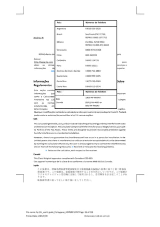 File name: hp 12c_user's guide_Portuguese_HDPMBF12P47Page: 36 of218
Printed Date:2005/7/29 Dimension: 14.8 cm x 21cm
América N
REPAIS=Resto do país
Acesse
http://www.hp.com para
obter os útimos serviços e
informações de suporte.
205
Informações Sobre
Regulamentos
Esta seção contém
informações que mostram
como a Calculadora
Financeira hp 12c cumpre
com as normas
estabelecidas em
determinadas regiões.
Qualquermodificaçãorealizada na calculadora,nãoexpressamenteaprovadapela Hewlett -Packard,
pode anular a autorização para utilizar a hp 12c nessas regiões.
USA
This calculatorgenerates,uses,andcanradiateradiofrequencyenergyandmayinterferewithradio
andtelevisionreception.Thecalculatorcomplieswiththelimits fora Class Bdigitaldevice,pursuant
to Part 15 of the FCC Rules. These limits are designed to provide reasonable protection against
harmful interference in a residentialinstallation.
However, there is no guarantee that interference will not occur in a particular installation. In the
unlikely event that there is interference to radio or television reception(which can be determined
by turning the calculator offand on), the user is encouraged to try to correct the interference by
one or more of the following measures:  Reorient or relocate the receiving antenna.
 Relocate the calculator, with respect to the receiver.
Canadá
This Class B digital apparatus complies with Canadian ICES-003.
Cet appareil numerique de la classe B est conforme a la norme NMB-003 du Canada.
Japão
この装置は、情報処理装置等電波障害自主規制協議会(VCCI)の基準に基づく第二情報技
術装置です。この装置は、家庭環境で使用することを目的としていますが、この装置が
ラジオやテレビジョン受信機に近接して使用されると、受信障害を引き起こすことがあ
ります。
取扱説明書に従って正しい取り扱いをしてください。
País : Números de Telefone
Argentina 0-810-555-5520
Brasil Sao Paulo3747-7799;
REPAIS 0-800-1577751
México Cid.Méx. 5258-9922;
REPAIS 01-800-472-6684
Venezuela 0800-4746-8368
Chile 800-360999
Colômbia 9-800-114726
Peru 0-800-10111
América Central e Caribe 1-800-711-2884
Guatemala 1-800-999-5105
Porto Rico 1-877-232-0589
Costa Rica 0-800-011-0524
País : Números de Telefone
EUA
1800-HP INVENT
Canadá (905)206-4663 or
800-HP INVENT
 