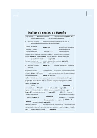 Índice de teclas de função
; Liga /desliga Æ Registrar expoente. :Recuperar. Seguida (página 16).
Depois de apertada, os por um número, um ponto
f tecla para escolher números seguintes são expoen tes de base 10
decimal e um número, ou uma tecla financeira da
funções secundárias.
(página 18). primeira linha, recupera o
Seleciona a função valor do registro de
secundária em letra Dígitos de 0 a 9. armaze namento
dourada, acima das teclas Usadas para registrar especificado e coloca-o de
função (página 16). números (página 19) e no registro X Também usada para
para a formatação do (página 25).
formatar o número no número de casas deci mostrador (página 75).
mais no mostrador CLEAR H Zera o con
g tecla para escolher (página 75). teúdo da pilha (X,Y,Z, e T), todos os
registros
funções secundárias. . Ponto decimal estatísticos, financeiros e Seleciona
a função (página 17). Também de armazenamento, secundária em letra azul,
usada para formatar o (página 25). Não modi
na face inclinada das número no mostrador fica a memória de pro teclas de função
(página 76). gramação; não
(página 16).
OZera o registro X programável. CLEARX
depois de f, (página 18).
g, ?, :ou i, Percentagem
cancela a tecla Aritmética b Calcula x% de y e (página 18). +-§z}
Opera retém o valor de y no fCLEARX também dores Aritméticos registro Y
(página 27). mostra a mantissa do (página 19). à Calcula a diferença
número mostrado no percentual entre o número
registro X (página77).
Registros de
no registro Ye o mostrado
Armazenamento no registro X
Entrada de
Números
? Armazena. Seguida (página 28).
 Registra uma cópia por um número, um ponto Z Calcula a percenta do valor
no registro X no deci mal e um número, ou gem de x sobre o total em registro Y. Usada
para uma tecla financeira da Y (página 29).
 
