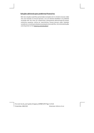 File name: hp 12c_user's guide_Portuguese_HDPMBF12P47Page: 4 of218
Printed Date:2005/7/29 Dimension: 14.8 cm x 21cm
Soluçõesadicionaispara problemasfinanceiros
Além das soluções específicas apresentadas nas Seções de 12 a 16 deste manual, muitas
mais são relatadas no manual opcional, o hp 12c Solutions Handbook. Os problemas
resolvidos vêm das áreas de empréstimos, planejamento, determinação de preços,
estatística, poupança, análise de investimentos, finança pessoal, ações, hipotecas
canadenses,curva deaprendizadoemproduçãoeteoria das filas.UmLivretodeSoluções
está disponível on-line (www.hp.com/calculators)
 