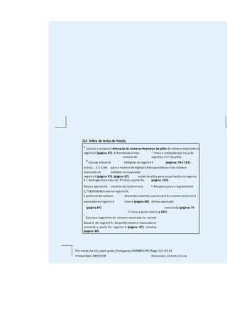 212 Índice de teclas de função
y
Calcula o recíproco Alteração de númerosRearranjo da pilha do número mostrado no
registro X (página 87). B Arredonda a man ~ Troca o conteúdo dos tissa do
número de registros X e Yda pilha
e
Calcula o fatorial 10dígitos no registro X (páginas 78 e 183).
[n·(n1)... 3·2·1]do para o número de dígitos d Rola para baixo o con número
mostrado no exibidos no mostrador
registro X (página 87). (página 87). teúdo da pilha para visualização no registro
X > Antilogaritmo natu ral. Ñ Corta a parte fra (página 183).
Eleva e (aproxima cionária do número mos F Recupera para o reg damente
2,718281828) trado no registro X,
à potência do número deixando somente a parte istro X o número anterior à
mostrado no registro X inteira (página 88). última operação
(página 87). executada (páginas 79
T Corta a parte inteira e 187).
°
Calcula o logaritmo do número mostrado no natural
(base e) do registro X, deixando número mostrado no
somente a parte fra registro X (página 87). cionária
(página 88).
File name: hp 12c_user's guide_Portuguese_HDPMBF12P47Page:212of218
Printed Date:2005/7/29 Dimension: 14.8 cm x 21cm
 