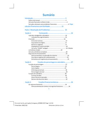 File name: hp 12c_user's guide_Portuguese_HDPMBF12P47Page: 5 of218
Printed Date:2005/7/29 Dimension: 14.8 cm x 21cm
Sumário
Introdução .....................................................................3
Sobre este manual..........................................................................3
Cálculos financeiros noReino Unido.................................................4
Soluções adicionais para problemas financeiros ................................4 Faça
cálculos financeiroscom facilidade.........................11
Parte I. Resolução de Problemas ............................. 15
Seção 1: Começando..................................................16
Ligandoe desligandoa calculadora...............................................16
Indicador de carga da bateria................................................16
O teclado...................................................................................16
Entrandonúmeros..................................................................17
Separadores de dígitos..........................................................17
Números negativos................................................................17
Digitaçãode números grandes................................................18
As teclas ”CLEAR” (apagar)....................................................18 Cálculos
aritméticos simples ..........................................................19
Cálculos aritméticos complexos......................................................20
Registros de armazenamento.........................................................23
Armazenamentoe recuperação de números..............................23
Zerandoos registros de armazenamento..................................25
Aritmética com registros de armazenamento.............................25
Seção 2: Funçõesde percentageme calendário ............27
Funções de percentagem...............................................................27
Percentagens.........................................................................27
Valor líquido.........................................................................27
Diferença percentual..............................................................28
Percentagem dototal .............................................................29
Funções de calendário..................................................................30
Formato de data....................................................................30
Datas futurasou passadas......................................................31
Número de diasentre datas ...................................................32
Seção 3: Funçõesfinanceirasbásicas...........................34
Os registros financeiros.................................................................34
Armazenamentode números nos registros financeiros ................34
5
 