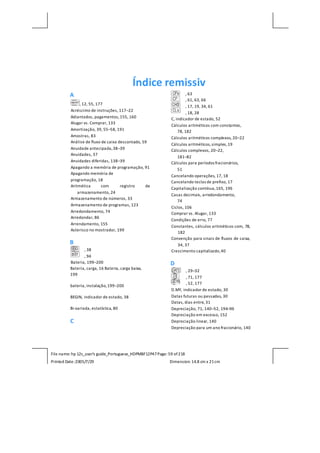 File name: hp 12c_user's guide_Portuguese_HDPMBF12P47Page: 59 of218
Printed Date:2005/7/29 Dimension: 14.8 cm x 21cm
Índice remissiv
A
, 12, 55, 177
Acréscimo de instruções, 117–22
Adiantados, pagamentos,155, 160
Alugar vs. Comprar, 133
Amortização, 39, 55–58, 191
Amostras, 83
Análise de fluxo de caixa descontado, 59
Anuidade antecipada,38–39
Anuidades, 37
Anuidades diferidas, 138–39
Apagando a memória de programação, 91
Apagando memória de
programação, 18
Aritmética com registro de
armazenamento, 24
Armazenamento de números, 33
Armazenamento de programas, 123
Arredondamento, 74
Arredondar, 86
Arrendamento, 155
Asterisco no mostrador, 199
B
, 38
, 94
Bateria, 199–200
Bateria, carga, 16 Bateria, carga baixa,
199
bateria, instalação,199–200
BEGIN, indicador de estado, 38
Bi-variada, estatística, 80
C
, 63
, 61, 63, 66
, 17, 19, 34, 61
, 18, 28
C, indicador de estado, 52
Cálculos aritméticos com constantes,
78, 182
Cálculos aritméticos complexos, 20–22
Cálculos aritméticos,simples,19
Cálculos complexos, 20–22,
181–82
Cálculos para períodos fracionários,
51
Cancelando operações, 17, 18
Cancelando teclas de prefixo, 17
Capitalização contínua,165, 196
Casas decimais, arredondamento,
74
Ciclos, 106
Comprar vs. Alugar, 133
Condições de erro, 77
Constantes, cálculos aritméticos com, 78,
182
Convenção para sinais de fluxos de caixa,
34, 37
Crescimento capitalizado,40
D
, 29–32
, 71, 177
, 52, 177
D.MY, indicador de estado, 30
Datas futuras ou passadas, 30
Datas, dias entre, 31
Depreciação, 71, 140–52, 194–96
Depreciação em excesso, 152
Depreciação linear, 140
Depreciação para um ano fracionário, 140
 