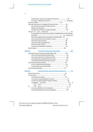 Faça cálculos financeiros com facilidade
File name: hp 12c_user's guide_Portuguese_HDPMBF12P47Page: 6 of218
Printed Date:2005/7/29 Dimension: 14.8 cm x 21cm
6
Exibiçãodos números nos registros financeiros......................... 34
Zerando os registros financeiros.............................................. 35 Cálculo
de juros simples............................................................... 35
Cálculos financeiros e o diagrama de fluxo de caixa....................... 36
Convençãopara sinaisde fluxos de caixa............................... 38
Modo de vencimento............................................................. 39
Diagramas de fluxode caixa generalizados............................. 39
Cálculo de juros compostos .......................................................... 41
Especificação do número de períodos de capitalização e a taxa de juros
periódica ..................................................................... 41 Cálculo do
número de pagamentos ouperíodos de capitalização... 41
Cálculoda taxa de juros periódica e anual.............................. 45
Cálculodo valor presente...................................................... 46
Cálculodo valor dopagamento............................................. 48
Cálculodo valor futuro.......................................................... 50
Cálculos para períodos fracionários........................................ 52
Amortização............................................................................... 56
Seção 4: Funçõesfinanceirasadicionais.......................60
Análise de fluxode caixa descontado: NPV e IRR ........................... 60
Cálculodo valor presente líquido(VPL).................................... 61
Cálculoda Taxa Interna de Retorno(TIR)................................. 66
Verificaçãodas entradasde fluxode caixa...............................67
Alteração dasentradas de fluxo de caixa................................ 69
Cálculos para títulos de dívida...................................................... 70
O valor atualde títulos de dívida............................................ 70
A taxa efetiva dotítulode dívida............................................ 71
Cálculode depreciação............................................................... 72
Seção 5: Características operacionaisadicionais.......... 74
Memória Contínua........................................................................74
O mostrador............................................................................... 75
Indicadores de estado........................................................... 75
Formatos de apresentaçãode números.................................... 75
Formato de apresentação notaçãocientífica..............................76
Indicadores especiais............................................................ 78 A
tecla ............................................................................... 78
A tecla .............................................................................. 79
Cálculos aritméticos com constantes........................................ 79
Recuperaçãodepoisde erros de digitação .............................. 80
7
 