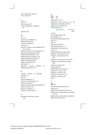 File name: hp 12c_user's guide_Portuguese_HDPMBF12P47Page: 61 of218
Printed Date:2005/7/29 Dimension: 14.8 cm x 21cm
Juros compostos, cálculo, 11
Juros simples, 34
L
, 78
LAST X, registro, 73
Linhas de programa, exibição de,
94
Logaritmo, 86
M
, 177
mantissa, 18, 76 Média, 81
Média ponderada, 85
memória, 23 Memória
Contínua, 73
Memória contínua, reinicialização da, 34,
38, 75, 95, 96
Memória Contínua, reinicialização de, 73
Memória de programação, 92, 96
Modificação de programas, 116
Modificação de um programa, 116
Modo de período fracionário, 36
Modo de programação, 90
Modo de vencimento, 38
Mostrador, 74
Mostrador, notação científica, 75
Múltiplos programas, 123
N
notação científica, 18 Notação
científica, 75
NPV, 59
Números Negativos, 17
Números, armazenamento, 23
Números, Entrando, 17
Números, formato de apresentação de, 74
Números, grandes, 18
Números, negativos, 17
Números, recuperação, 23
O
Operações aritméticas e a pilha,
178
P
, 100
, 177
Pagamento, 37, 160
Pagamento final, cálculo do, 41, 43
Pagamentos adiantados, 155, 160
Pagamentos, número de, 40
Parte fracionária, 87
Passo
para
trás, 94
Percentagem do total, 28
Percentagens, 26
Períodos de capitalização, 35, 40
Pilha, 174
PMT, 37
Ponderada, média, 85
Ponto decimal, trocar, 17
Populações, 83 Poupança, 163
Pr error, 77
PRGM, indicador de estado, 90, 91
Programa, armazenamento, 123
Programa, execução de um, 91,
125
Programa, execução passo a passo, 96
Programa, interrupção de execução,
100
Programa, parando, 104
Programação, 90
Programação, memória de, 96
Programas, ciclos em, 106
Programas, criação de, 90
Programas, desvios em, 106
Programas, múltiplos, 123
PV, 37
R
, 86
Raiz quadrada, 86 Recíproco, 86
registros, 23
Registros de armazenamento, 23–25
Registros de armazenamento, aritmética
com, 24
Registros de armazenamento, zerando, 24
Registros estatísticos,80
Índice remissiv 219
 