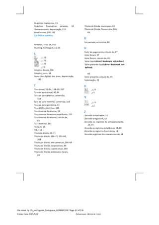 File name: hp 12c_user's guide_Portuguese_HDPMBF12P47Page: 62 of218
Printed Date:2005/7/29 Dimension: 14.8 cm x 21cm
Registros financeiros, 33
Registros financeiros, zerando, 34
Remanescente, depreciação, 152
Rendimento, 158, 162
220 Índice remissiv
Revenda, valor de, 160
Running, mensagem, 12, 65
S
, 177
, 177
, 177
, 23
Simples, desvio, 106
Simples, juros, 34
Soma dos dígitos dos anos, depreciação,
145
T
Taxa anual, 51–54, 128–30, 207
Taxa de juros anual, 40, 44
Taxa de juros efetiva, conversão,
164
taxa de juros nominal, conversão, 163
Taxa de juros periódica, 44
Taxa efetiva contínua, 165
Taxa interna de retorno, 59
Taxa interna de retorno modificada, 152
Taxa interna de retorno, cálculo de,
65
Taxa nominal, 165
Teclado, 16
TIR, 152
Título de dívida, 69–71
Títulos de dívida, 166–71, 193–94,
208
Títulos de dívida, ano comercial, 166–69
Títulos de Dívida, corporativos, 69
Títulos de dívida, cupom anual, 169
Títulos de Dívida, estaduais e locais,
69
Títulos de Dívida, municipais, 69
Títulos de Dívida, Tesouro dos EUA,
69
U
Uni-variada, estatística, 80
V
Valor do pagamento, cálculo do, 47
Valor futuro, 37
Valor futuro, cálculo do, 49
Valor líquidoError! Bookmark not defined.
Valor presente líquidoError! Bookmark not
defined.
60
Valor presente, cálculo do, 45
Valorização, 39
X
, 177
, 77
, 177
, 12
Z
Zerando o mostrador, 18
Zerando o registro X, 18
Zerando os registros de armazenamento,
24, 73
Zerando os registros estatísticos, 18, 80
Zerando os registros financeiros, 18
Zerando registros de armazenamento, 18
 