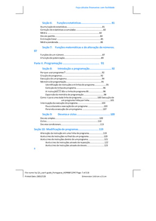 Faça cálculos financeiros com facilidade
File name: hp 12c_user's guide_Portuguese_HDPMBF12P47Page: 7 of218
Printed Date:2005/7/29 Dimension: 14.8 cm x 21cm
Seção 6: Funçõesestatísticas.......................................81
Acumulaçãode estatísticas............................................................81
Correção de estatísticas acumuladas ..............................................82
Média ........................................................................................82
Desvio padrão.............................................................................84
Estimaçãolinear ..........................................................................85
Média ponderada........................................................................86
Seção 7: Funçõesmatemáticas e de alteração de números.
87
Funções de um número.................................................................87
A funçãode potenciação..............................................................89
Parte II. Programação ............................................. 91
Seção 8: Introdução a programação............................92
Por que usar programas?..............................................................92
Criaçãode programas..................................................................92
Execução de umprograma............................................................94
Memória de programação............................................................95
Identificação de instruções emlinhasde programa....................95
Exibiçãode linhasde programa..............................................96
A instrução 00 e a linha de programa 00.........................98
Expansãoda memória de programação..................................98
Como ir para uma dada linha de programa...........................100 Execuçãode
um programa linha por linha....................................101
Interrupçãoda execução doprograma.........................................103
Pausa durante a execuçãode um programa ...........................103
Parandoa execução de umprograma ...................................107
Seção 9: Desviose ciclos..........................................109
Desvio simples...........................................................................109
Ciclos.......................................................................................110
Desvios condicionais...................................................................113
Seção 10: Modificaçãode programas..........................119
Alteração da instrução em uma linha de programa........................119
Acréscimo de instruções nofinal de um programa..........................120
Acréscimo de instruções dentro de umprograma ...........................121
Acréscimo de instruções através de reposição.........................122
Acréscimo de instruções através de desvio..............................123
8
 